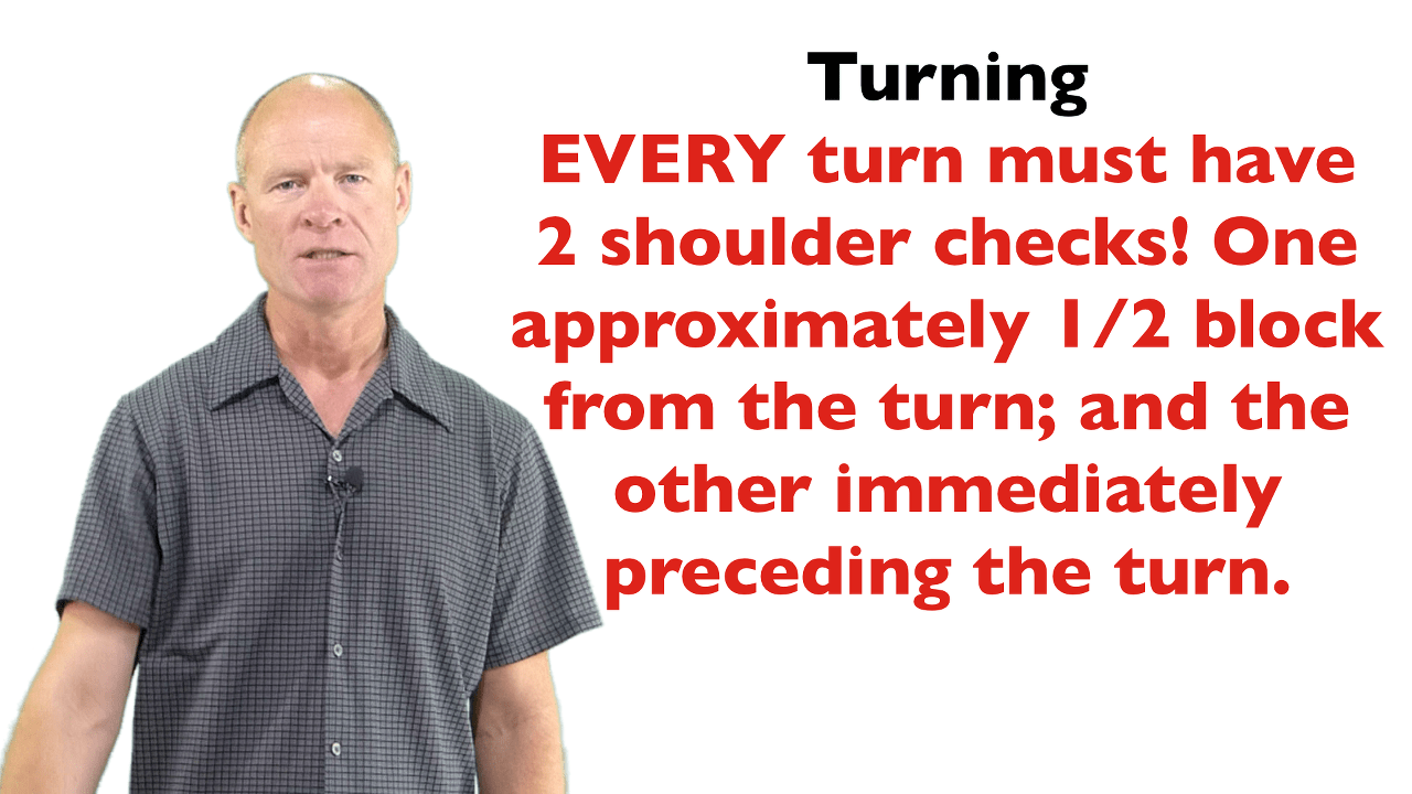 For every turn on a road test you must have minimum 2 shoulder checks: one approximately 1/2 block before the turn and another immediately before the turn.